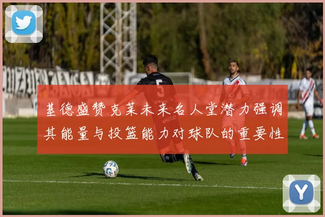 基德盛赞克莱未来名人堂潜力强调其能量与投篮能力对球队的重要性