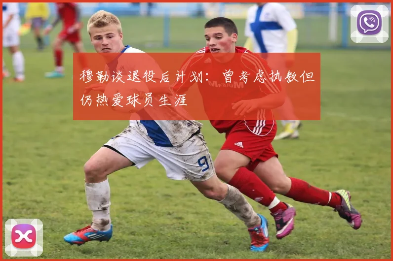 穆勒谈退役后计划：曾考虑执教但仍热爱球员生涯