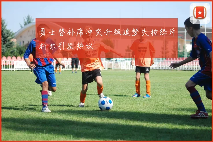 勇士替补席冲突升级追梦失控怒斥科尔引发热议
