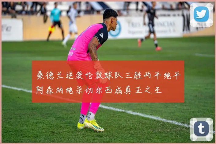 桑德兰逆袭伦敦球队三胜两平绝平阿森纳绝杀切尔西成真正之王