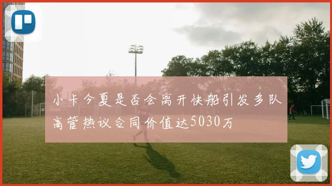 小卡今夏是否会离开快船引发多队高管热议合同价值达5030万