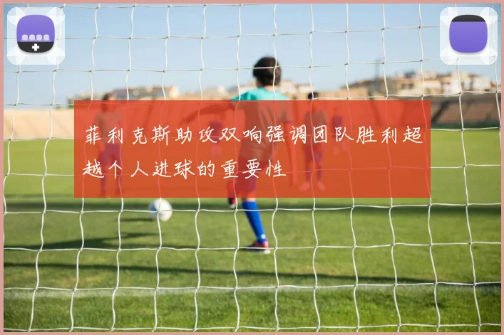 菲利克斯助攻双响强调团队胜利超越个人进球的重要性