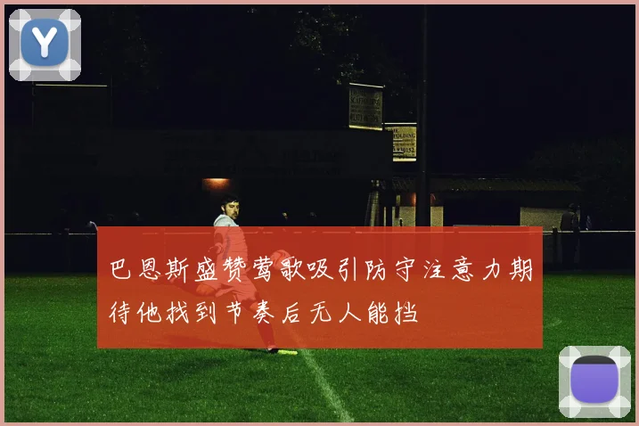 巴恩斯盛赞莺歌吸引防守注意力期待他找到节奏后无人能挡