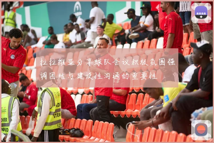 拉拉维亚分享球队会议积极氛围强调团结与建设性沟通的重要性