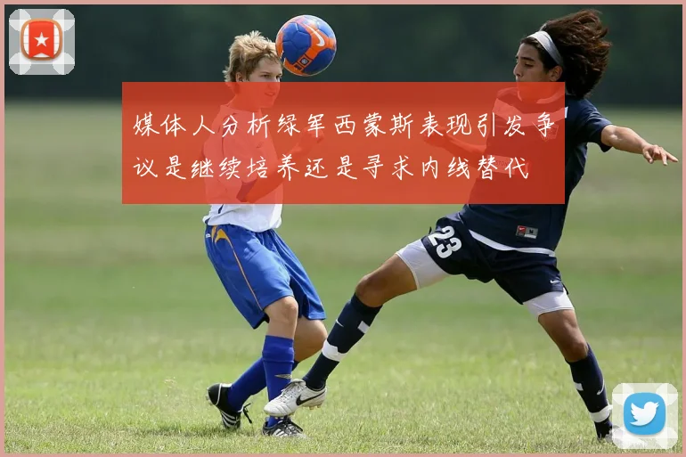 媒体人分析绿军西蒙斯表现引发争议是继续培养还是寻求内线替代