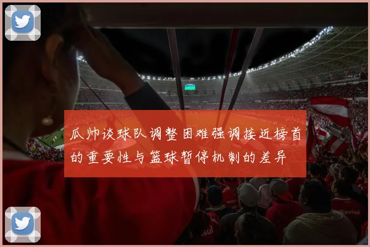 瓜帅谈球队调整困难强调接近榜首的重要性与篮球暂停机制的差异