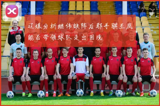 辽媒分析继伟缺阵后鄢手骐王岚嵚能否带领球队走出困境
