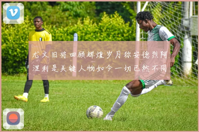 尤文旧将回顾辉煌岁月称安德烈阿涅利是关键人物如今一切已然不同
