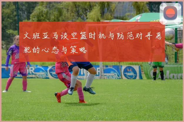 文班亚马谈空篮时机与防范对手恶犯的心态与策略