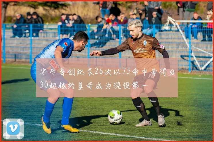 字母哥创纪录26次以75命中率得分30超越约基奇成为现役第一