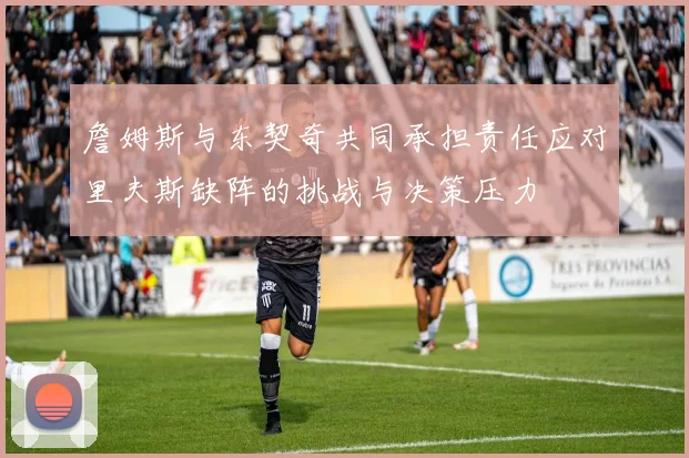 詹姆斯与东契奇共同承担责任应对里夫斯缺阵的挑战与决策压力