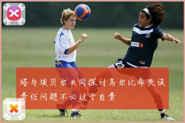 塔与埃贝尔共同探讨乌尔比希失误责任问题不必过于自责