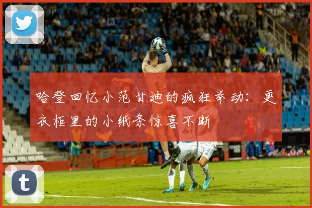 哈登回忆小范甘迪的疯狂举动：更衣柜里的小纸条惊喜不断