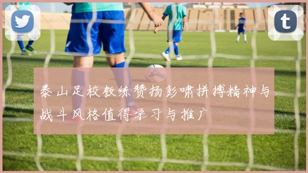 泰山足校教练赞扬彭啸拼搏精神与战斗风格值得学习与推广