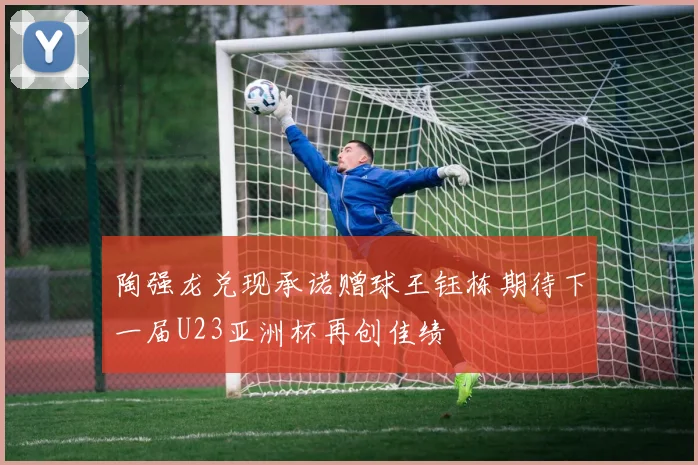 陶强龙兑现承诺赠球王钰栋期待下一届U23亚洲杯再创佳绩
