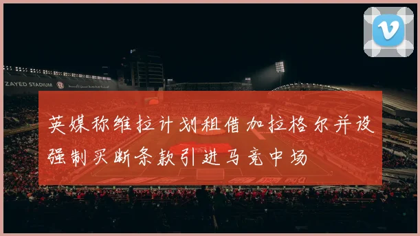 英媒称维拉计划租借加拉格尔并设强制买断条款引进马竞中场