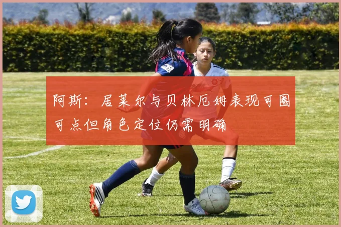 阿斯：居莱尔与贝林厄姆表现可圈可点但角色定位仍需明确